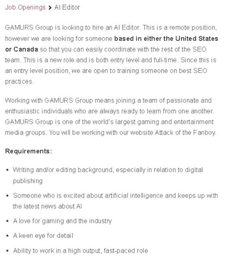L'immagine mostra che GAMURS Group sta cercando di assumere un Al Editor, che deve avere un background di scrittura e/o editing, conoscenza dell'intelligenza artificiale, amore per i giochi e un occhio per i dettagli, per un livello base a tempo pieno , posizione remota. Testo completo: Offerte di lavoro > Al Editor GAMURS Group sta cercando di assumere un Al Editor. Questa è una posizione remota, tuttavia stiamo cercando qualcuno con sede negli Stati Uniti o in Canada in modo che tu possa coordinarti facilmente con il resto del team SEO. Questo è un nuovo ruolo ed è sia di livello base che a tempo pieno. Poiché si tratta di una posizione di livello base, siamo aperti a formare qualcuno sulle migliori pratiche SEO. Lavorare con GAMURS Group significa entrare a far parte di un team di persone appassionate ed entusiaste, sempre pronte ad imparare gli uni dagli altri. GAMURS Group è uno dei più grandi gruppi di media di gioco e intrattenimento al mondo. Lavorerai con il nostro sito web Attack of the Fanboy. Requisiti: background di scrittura e/o editing, soprattutto in relazione all'editoria digitale · Qualcuno che è entusiasta dell'intelligenza artificiale e si tiene al passo con le ultime notizie su Al · Un amore per i giochi e l'industria · Un occhio attento ai dettagli · Capacità di lavorare in un ruolo ad alto rendimento e frenetico